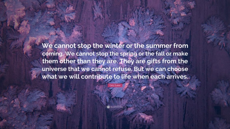 Gary Zukav Quote: “We cannot stop the winter or the summer from coming. We cannot stop the spring or the fall or make them other than they are. They are gifts from the universe that we cannot refuse. But we can choose what we will contribute to life when each arrives.”