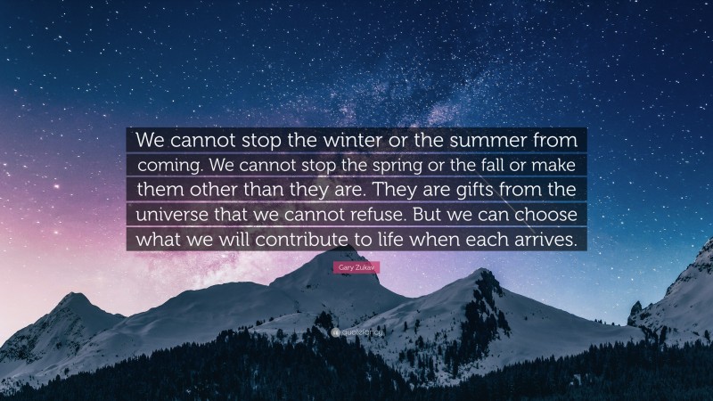 Gary Zukav Quote: “We cannot stop the winter or the summer from coming. We cannot stop the spring or the fall or make them other than they are. They are gifts from the universe that we cannot refuse. But we can choose what we will contribute to life when each arrives.”