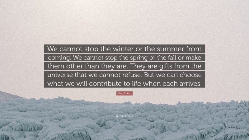 Gary Zukav Quote: “We cannot stop the winter or the summer from coming. We cannot stop the spring or the fall or make them other than they are. They are gifts from the universe that we cannot refuse. But we can choose what we will contribute to life when each arrives.”