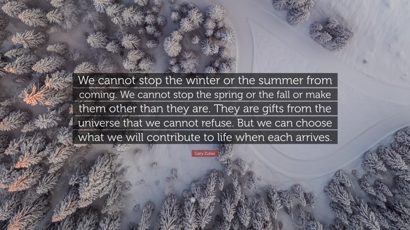 Gary Zukav Quote: “We cannot stop the winter or the summer from coming. We cannot stop the spring or the fall or make them other than they are. They are gifts from the universe that we cannot refuse. But we can choose what we will contribute to life when each arrives.”
