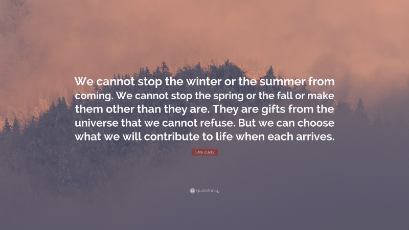 Gary Zukav Quote: “We cannot stop the winter or the summer from coming. We cannot stop the spring or the fall or make them other than they are. They are gifts from the universe that we cannot refuse. But we can choose what we will contribute to life when each arrives.”