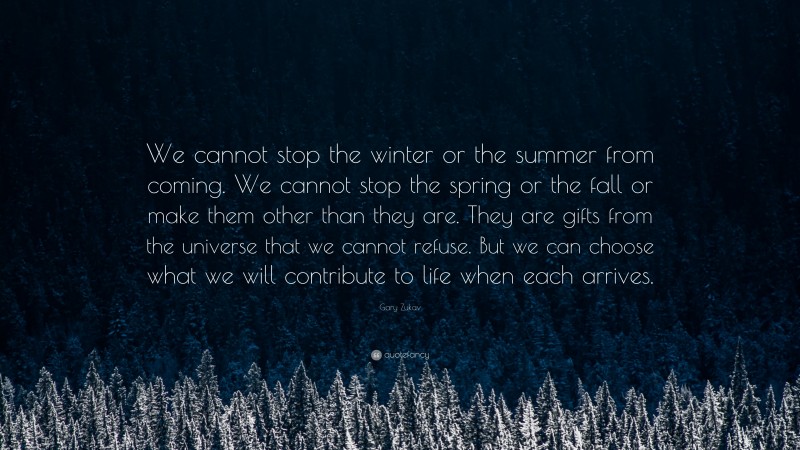 Gary Zukav Quote: “We cannot stop the winter or the summer from coming. We cannot stop the spring or the fall or make them other than they are. They are gifts from the universe that we cannot refuse. But we can choose what we will contribute to life when each arrives.”