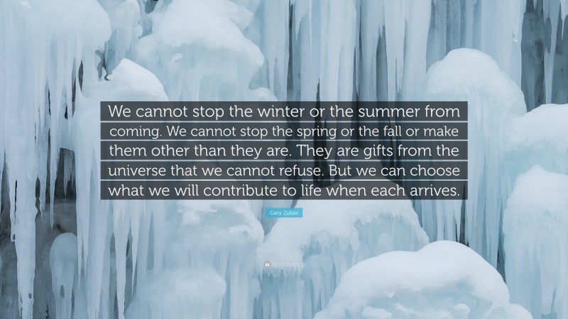 Gary Zukav Quote: “We cannot stop the winter or the summer from coming. We cannot stop the spring or the fall or make them other than they are. They are gifts from the universe that we cannot refuse. But we can choose what we will contribute to life when each arrives.”