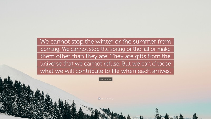 Gary Zukav Quote: “We cannot stop the winter or the summer from coming. We cannot stop the spring or the fall or make them other than they are. They are gifts from the universe that we cannot refuse. But we can choose what we will contribute to life when each arrives.”