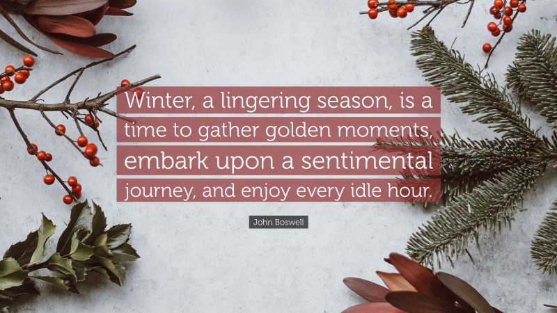 John Boswell Quote: “Winter, a lingering season, is a time to gather golden moments, embark upon a sentimental journey, and enjoy every idle hour.”
