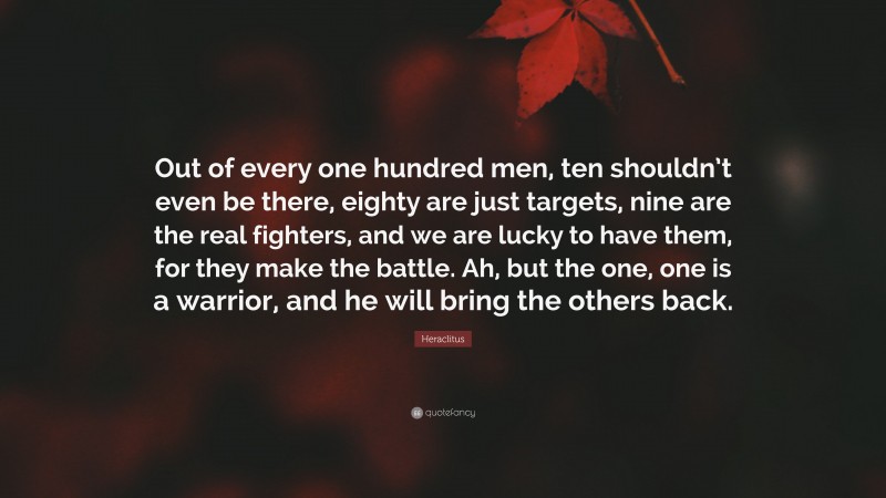 Heraclitus Quote: “Out of every one hundred men, ten shouldn’t even be there, eighty are just targets, nine are the real fighters, and we are lucky to have them, for they make the battle. Ah, but the one, one is a warrior, and he will bring the others back.”