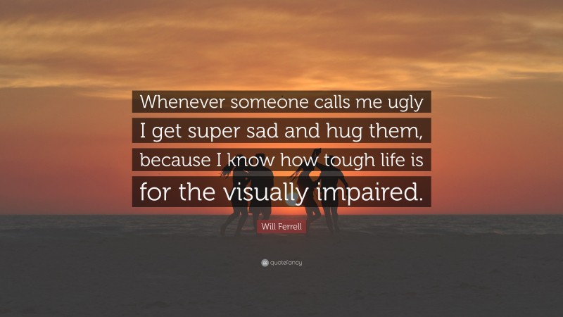 Will Ferrell Quote: “Whenever someone calls me ugly I get super sad and hug them, because I know how tough life is for the visually impaired.”