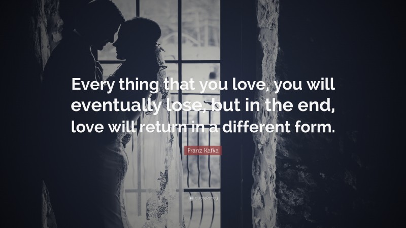 Franz Kafka Quote: “Every thing that you love, you will eventually lose, but in the end, love will return in a different form.”