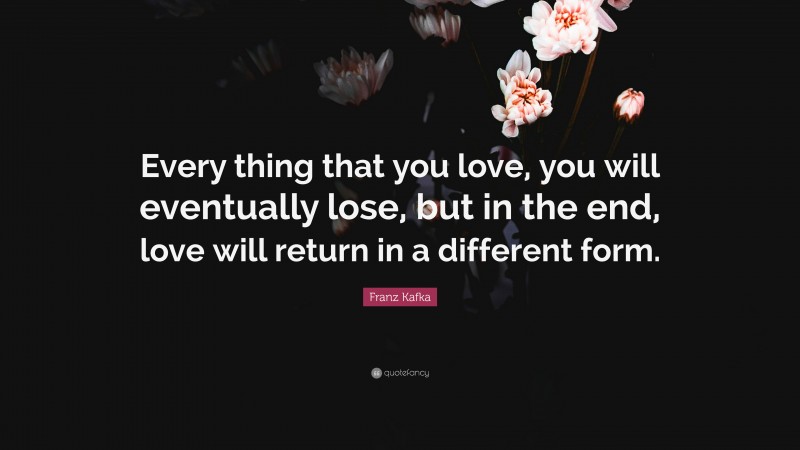 Franz Kafka Quote: “Every thing that you love, you will eventually lose, but in the end, love will return in a different form.”
