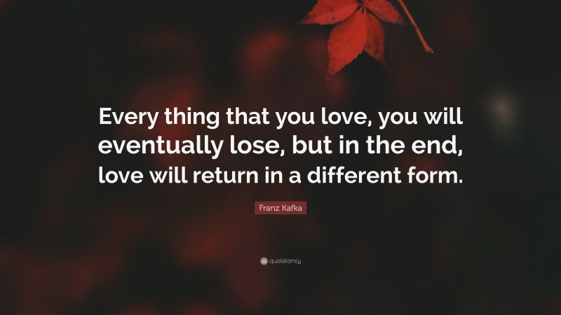 Franz Kafka Quote: “Every thing that you love, you will eventually lose, but in the end, love will return in a different form.”