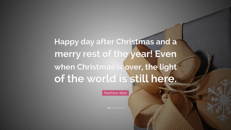 Matthew West Quote: “Happy day after Christmas and a merry rest of the year! Even when Christmas is over, the light of the world is still here.”