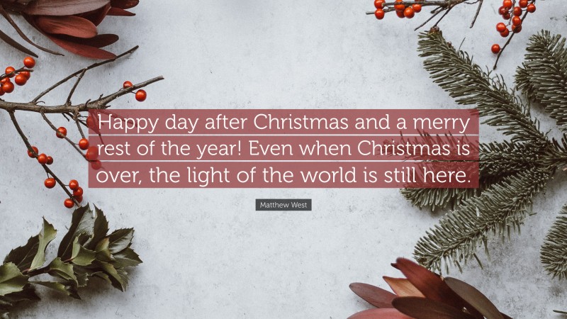 Matthew West Quote: “Happy day after Christmas and a merry rest of the year! Even when Christmas is over, the light of the world is still here.”