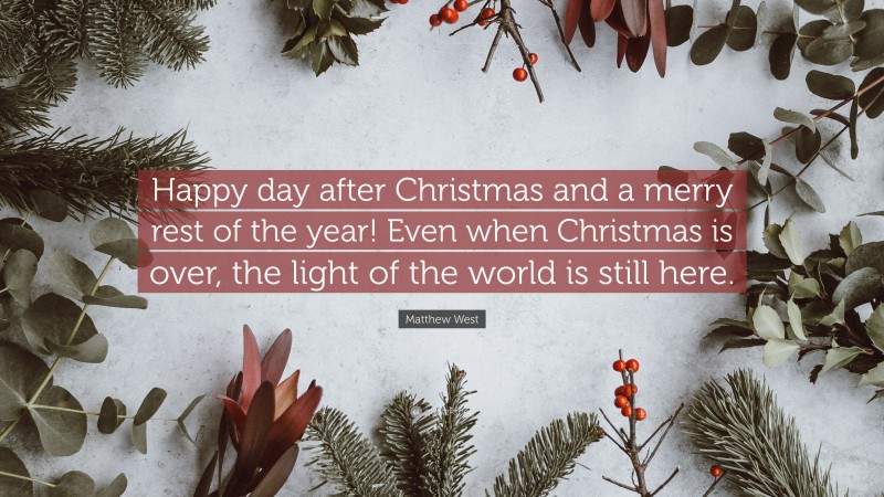 Matthew West Quote: “Happy day after Christmas and a merry rest of the year! Even when Christmas is over, the light of the world is still here.”