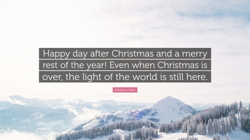 Matthew West Quote: “Happy day after Christmas and a merry rest of the year! Even when Christmas is over, the light of the world is still here.”