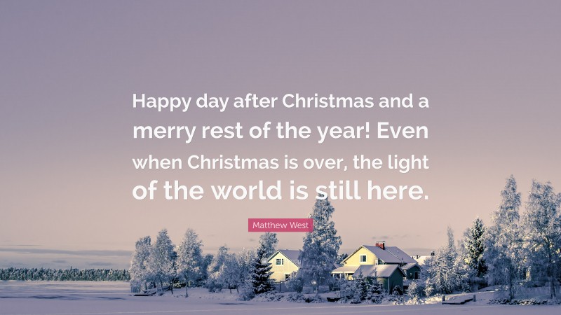 Matthew West Quote: “Happy day after Christmas and a merry rest of the year! Even when Christmas is over, the light of the world is still here.”