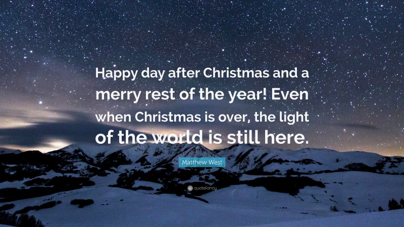 Matthew West Quote: “Happy day after Christmas and a merry rest of the year! Even when Christmas is over, the light of the world is still here.”