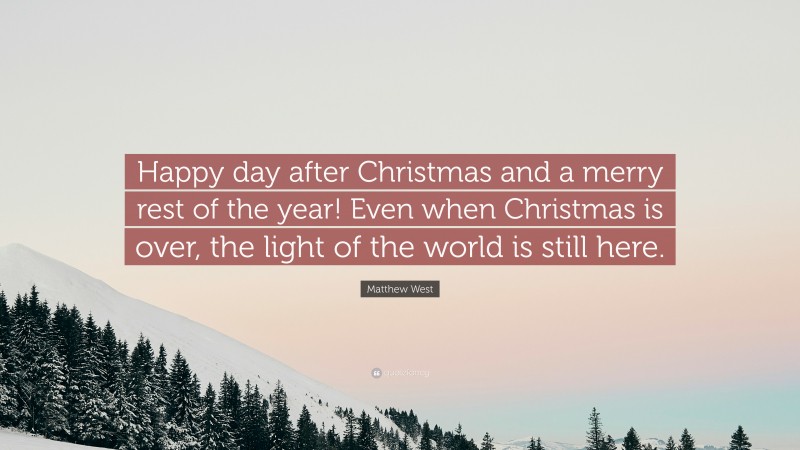 Matthew West Quote: “Happy day after Christmas and a merry rest of the year! Even when Christmas is over, the light of the world is still here.”
