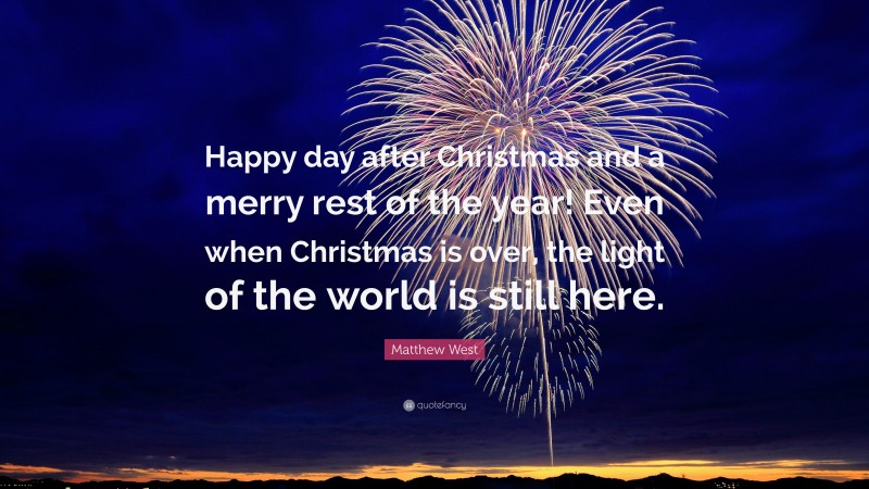 Matthew West Quote: “Happy day after Christmas and a merry rest of the year! Even when Christmas is over, the light of the world is still here.”