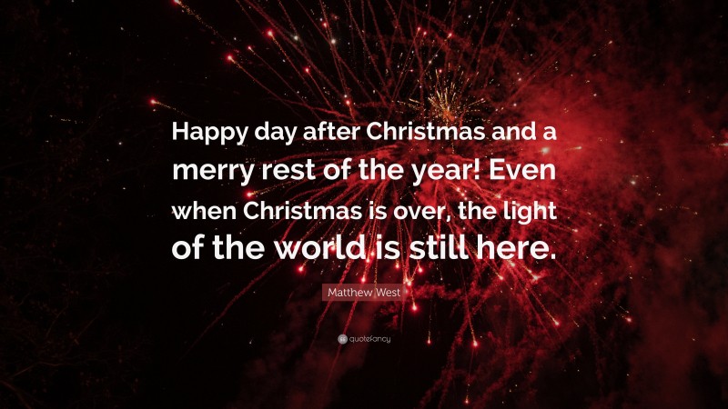 Matthew West Quote: “Happy day after Christmas and a merry rest of the year! Even when Christmas is over, the light of the world is still here.”