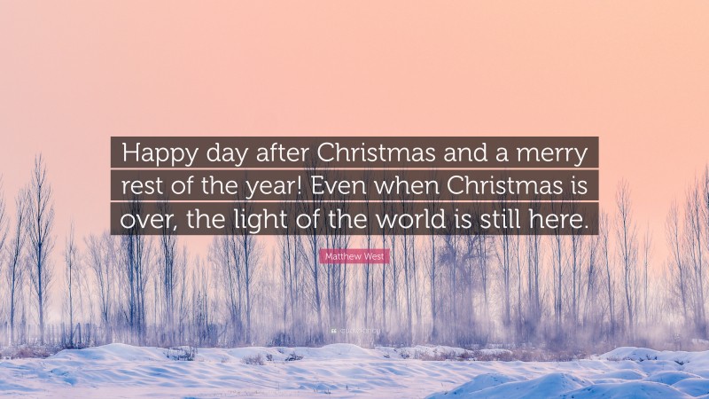 Matthew West Quote: “Happy day after Christmas and a merry rest of the year! Even when Christmas is over, the light of the world is still here.”