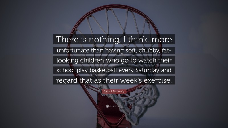 John F. Kennedy Quote: “There is nothing, I think, more unfortunate than having soft, chubby, fat-looking children who go to watch their school play basketball every Saturday and regard that as their week's exercise.”