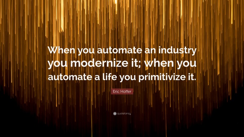 Eric Hoffer Quote: “When you automate an industry you modernize it; when you automate a life you primitivize it.”
