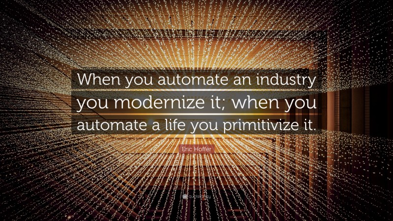 Eric Hoffer Quote: “When you automate an industry you modernize it; when you automate a life you primitivize it.”