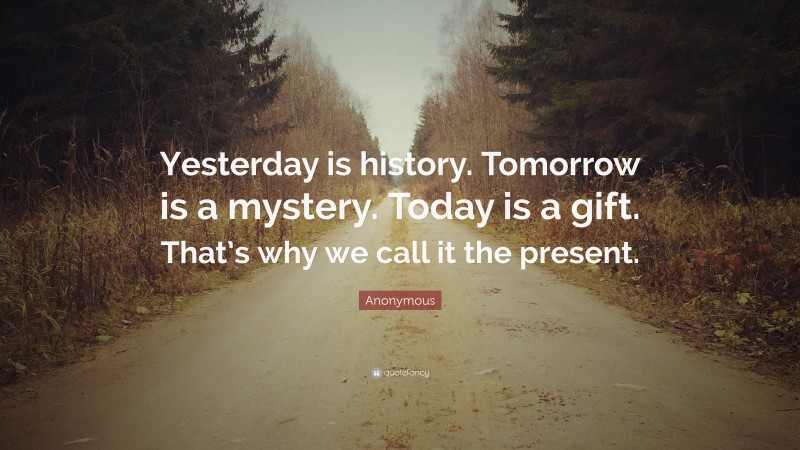 Anonymous Quote: “Yesterday is history. Tomorrow is a mystery. Today is a gift. That’s why we call it the present.”