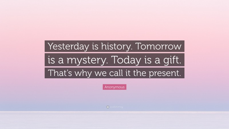 Anonymous Quote: “Yesterday is history. Tomorrow is a mystery. Today is a gift. That’s why we call it the present.”