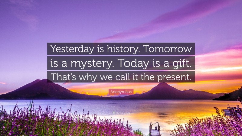 Anonymous Quote: “Yesterday is history. Tomorrow is a mystery. Today is a gift. That’s why we call it the present.”