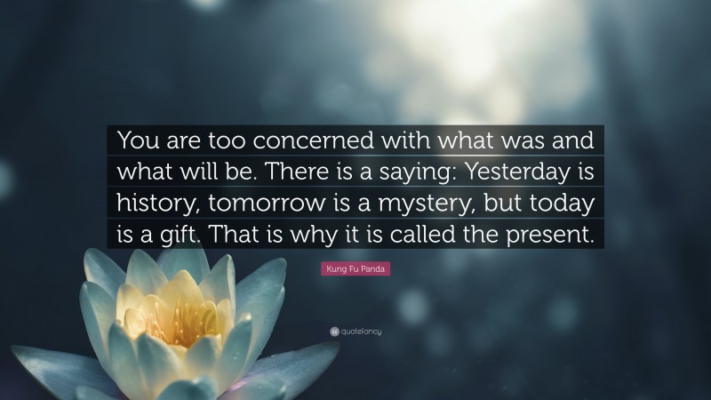 Kung Fu Panda Quote: “You are too concerned with what was and what will be. There is a saying: Yesterday is history, tomorrow is a mystery, but today is a gift. That is why it is called the present.”