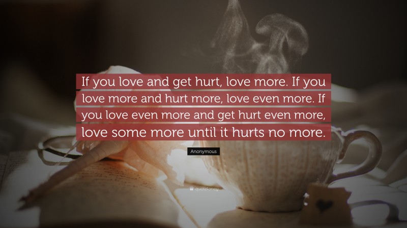 Anonymous Quote: “If you love and get hurt, love more. If you love more and hurt more, love even more. If you love even more and get hurt even more, love some more until it hurts no more.”