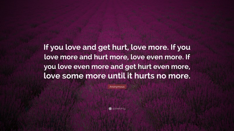 Anonymous Quote: “If you love and get hurt, love more. If you love more and hurt more, love even more. If you love even more and get hurt even more, love some more until it hurts no more.”