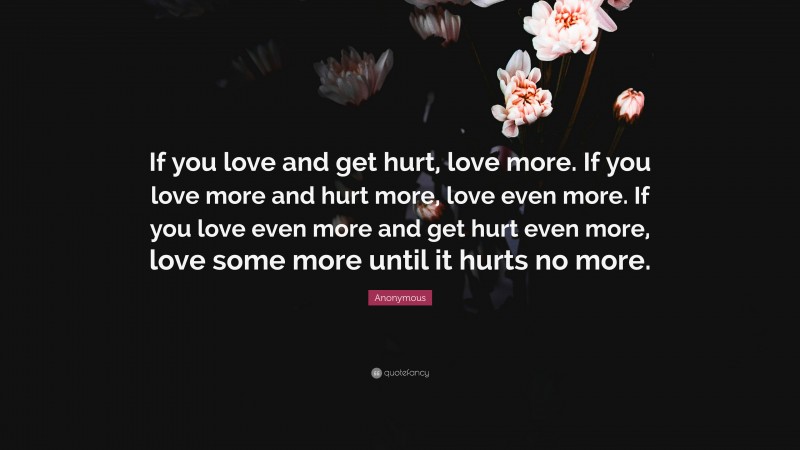 Anonymous Quote: “If you love and get hurt, love more. If you love more and hurt more, love even more. If you love even more and get hurt even more, love some more until it hurts no more.”