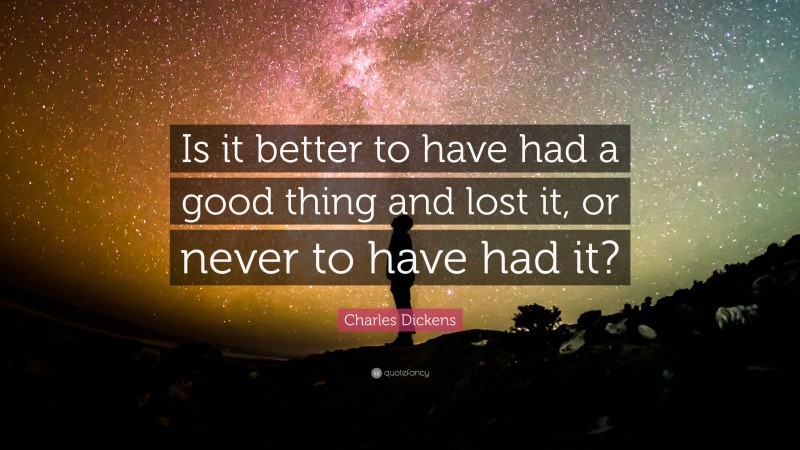 Charles Dickens Quote: “Is it better to have had a good thing and lost it, or never to have had it?”