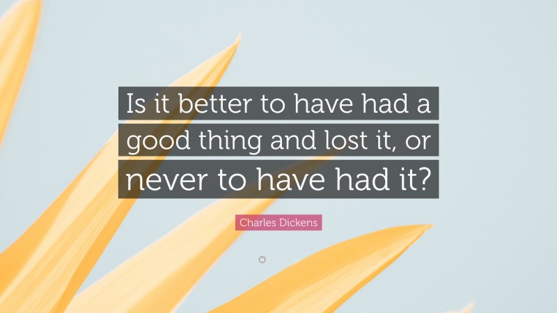 Charles Dickens Quote: “Is it better to have had a good thing and lost it, or never to have had it?”