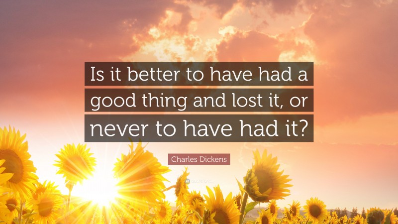 Charles Dickens Quote: “Is it better to have had a good thing and lost it, or never to have had it?”