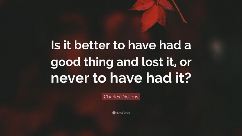Charles Dickens Quote: “Is it better to have had a good thing and lost it, or never to have had it?”