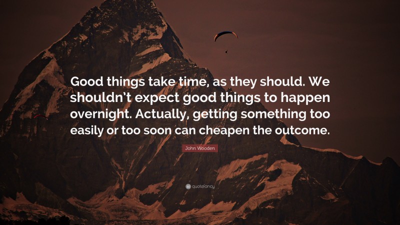 John Wooden Quote: “Good things take time, as they should. We shouldn’t expect good things to happen overnight. Actually, getting something too easily or too soon can cheapen the outcome.”