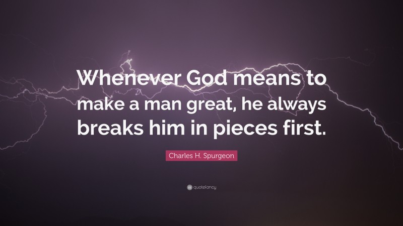 Charles H. Spurgeon Quote: “Whenever God means to make a man great, he always breaks him in pieces first.”