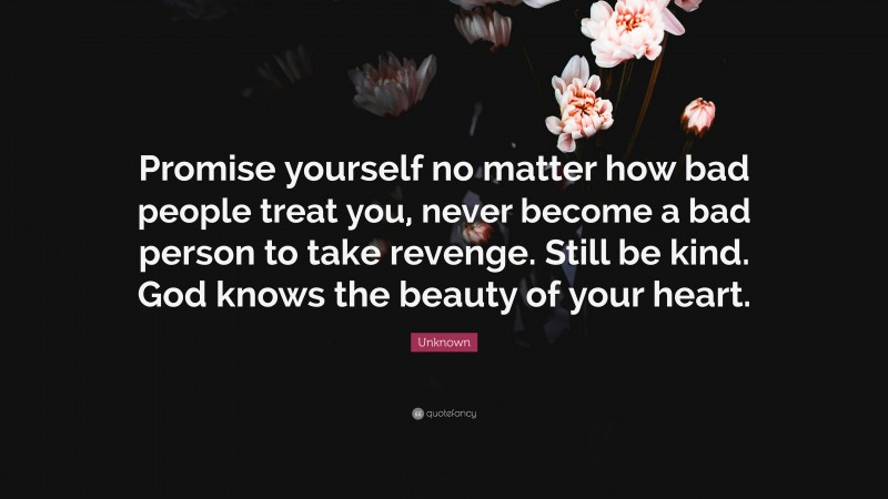 Unknown Quote: “Promise yourself no matter how bad people treat you, never become a bad person to take revenge. Still be kind. God knows the beauty of your heart.”