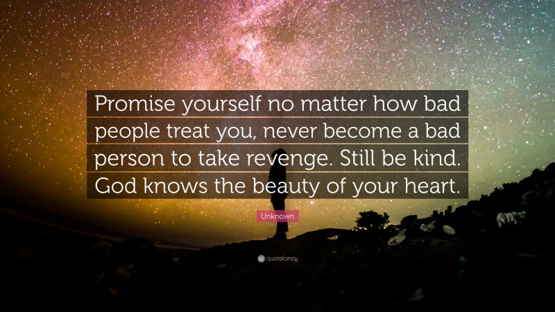 Unknown Quote: “Promise yourself no matter how bad people treat you, never become a bad person to take revenge. Still be kind. God knows the beauty of your heart.”