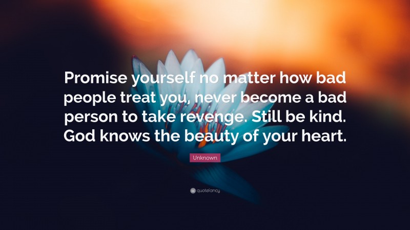Unknown Quote: “Promise yourself no matter how bad people treat you, never become a bad person to take revenge. Still be kind. God knows the beauty of your heart.”
