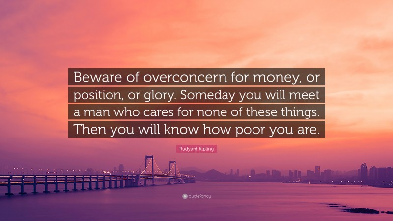 Rudyard Kipling Quote: “Beware of overconcern for money, or position, or glory. Someday you will meet a man who cares for none of these things. Then you will know how poor you are.”
