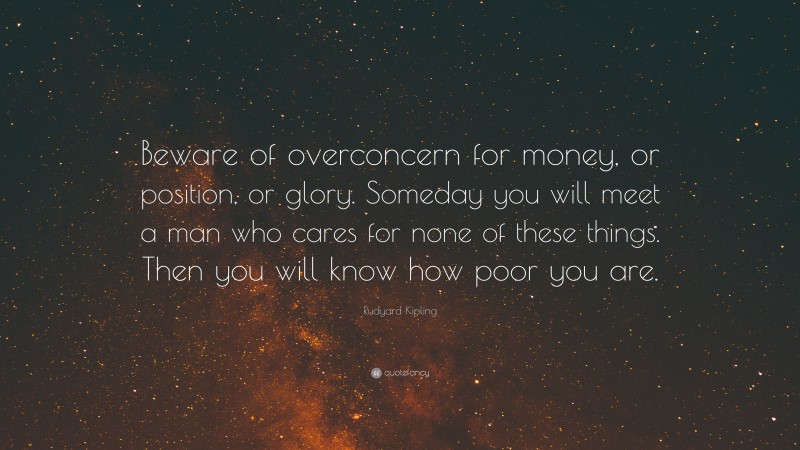 Rudyard Kipling Quote: “Beware of overconcern for money, or position, or glory. Someday you will meet a man who cares for none of these things. Then you will know how poor you are.”