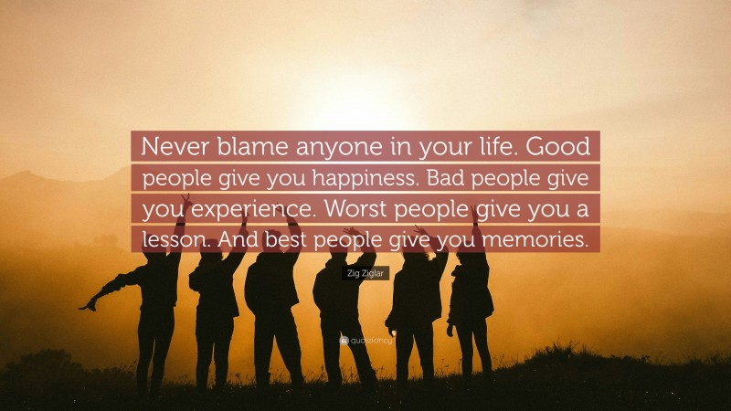 Zig Ziglar Quote: “Never blame anyone in your life. Good people give you happiness. Bad people give you experience. Worst people give you a lesson. And best people give you memories.”