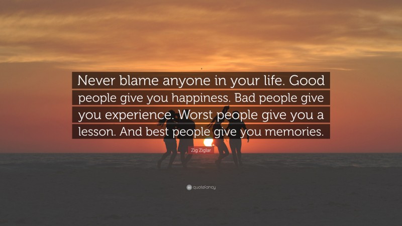 Zig Ziglar Quote: “Never blame anyone in your life. Good people give you happiness. Bad people give you experience. Worst people give you a lesson. And best people give you memories.”