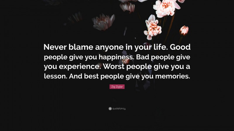 Zig Ziglar Quote: “Never blame anyone in your life. Good people give you happiness. Bad people give you experience. Worst people give you a lesson. And best people give you memories.”