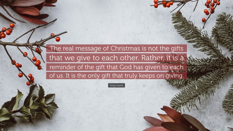 Greg Laurie Quote: “The real message of Christmas is not the gifts that we give to each other. Rather, it is a reminder of the gift that God has given to each of us. It is the only gift that truly keeps on giving.”