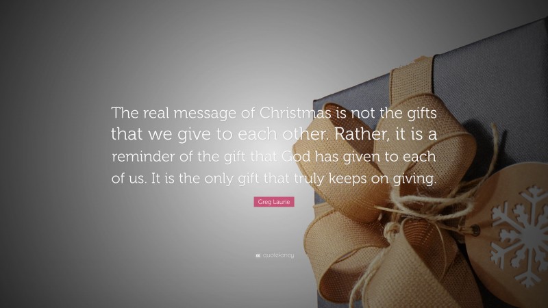Greg Laurie Quote: “The real message of Christmas is not the gifts that we give to each other. Rather, it is a reminder of the gift that God has given to each of us. It is the only gift that truly keeps on giving.”